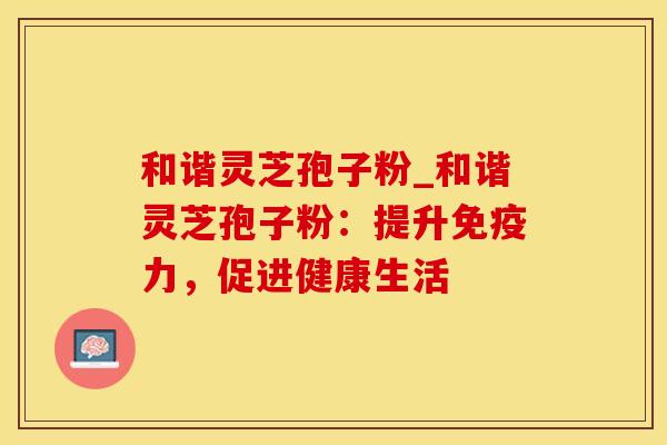 和谐灵芝孢子粉_和谐灵芝孢子粉:提升免疫力,促进健康生活