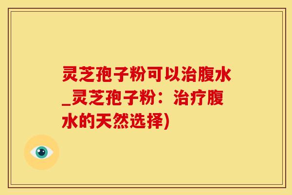 灵芝孢子粉可以治腹水_灵芝孢子粉:治疗腹水的天然选择)