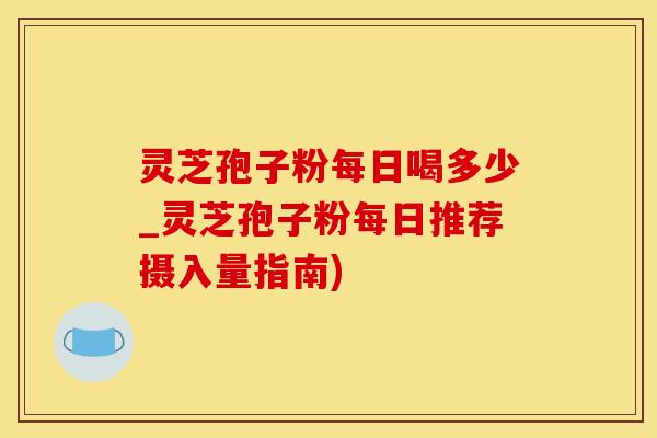 灵芝孢子粉每日喝多少_灵芝孢子粉每日推荐摄入量指南)