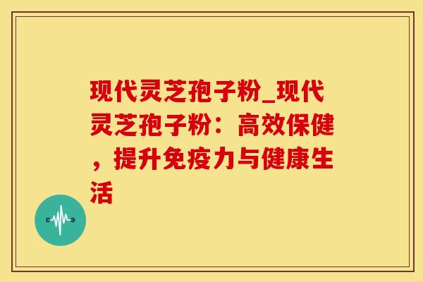 现代灵芝孢子粉_现代灵芝孢子粉：高效保健，提升免疫力与健康生活