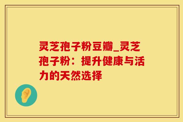 灵芝孢子粉豆瓣_灵芝孢子粉:提升健康与活力的天然选择