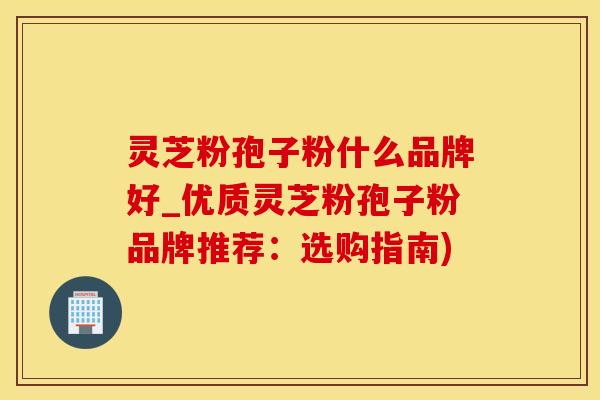 灵芝粉孢子粉什么品牌好_优质灵芝粉孢子粉品牌推荐：选购指南)