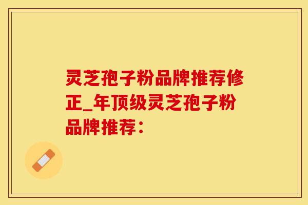 灵芝孢子粉品牌推荐修正_年顶级灵芝孢子粉品牌推荐: