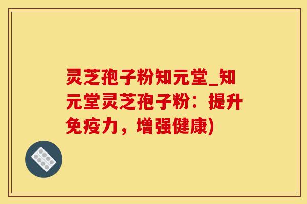 灵芝孢子粉知元堂_知元堂灵芝孢子粉:提升免疫力,增强健康)