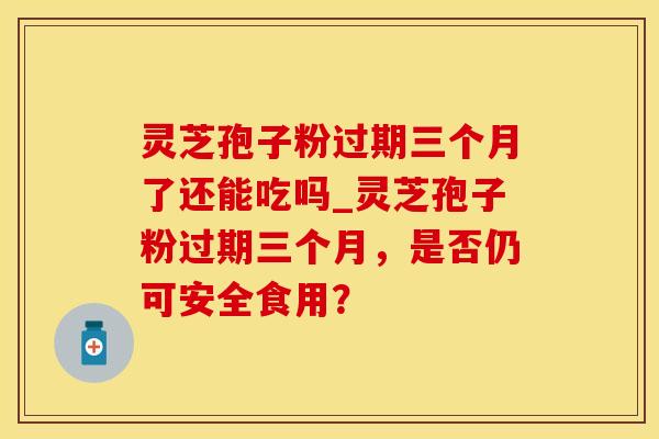 灵芝孢子粉过期三个月了还能吃吗_灵芝孢子粉过期三个月,是否仍可安全食用?