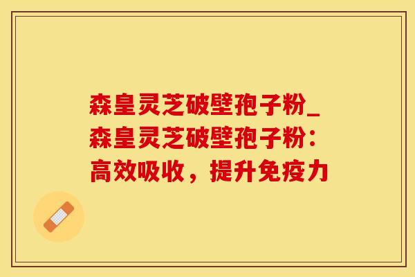 森皇灵芝破壁孢子粉_森皇灵芝破壁孢子粉：高效吸收，提升免疫力