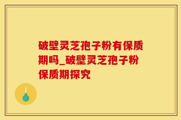 破壁灵芝孢子粉有保质期吗_破壁灵芝孢子粉保质期探究