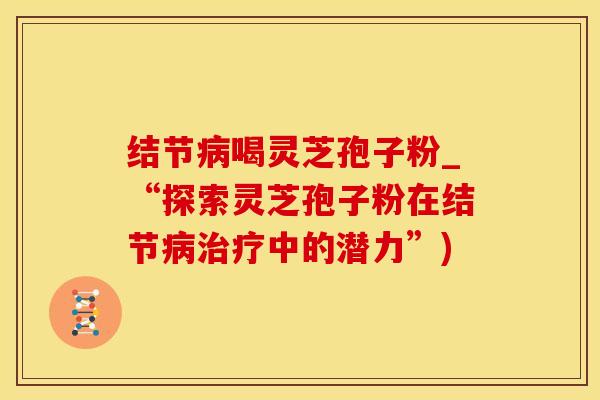 结节病喝灵芝孢子粉_“探索灵芝孢子粉在结节病治疗中的潜力”)