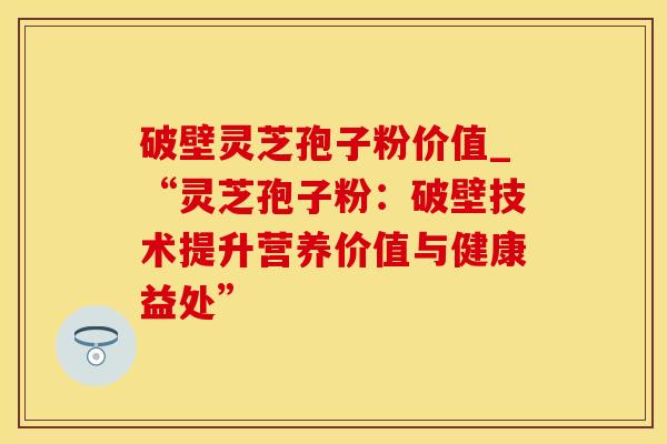 破壁灵芝孢子粉价值_“灵芝孢子粉:破壁技术提升营养价值与健康益处”