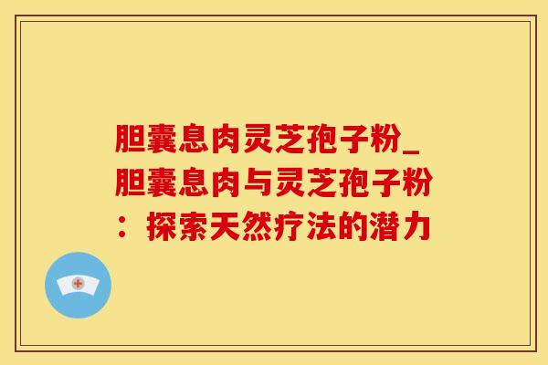 胆囊息肉灵芝孢子粉_胆囊息肉与灵芝孢子粉:探索天然疗法的潜力