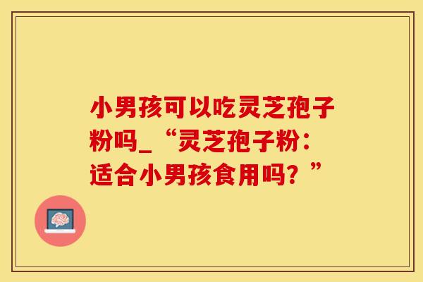 小男孩可以吃灵芝孢子粉吗_“灵芝孢子粉:适合小男孩食用吗?”