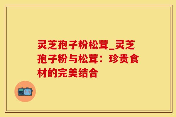 灵芝孢子粉松茸_灵芝孢子粉与松茸:珍贵食材的完美结合