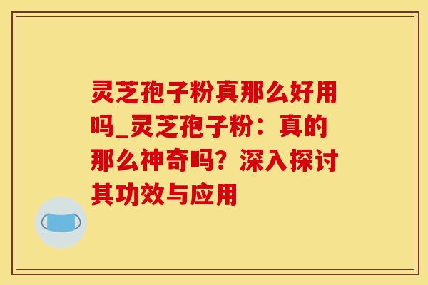 灵芝孢子粉真那么好用吗_灵芝孢子粉:真的那么神奇吗?深入探讨其功效与应用