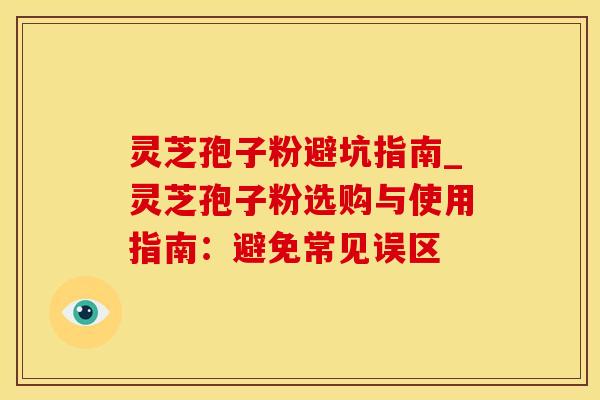 灵芝孢子粉避坑指南_灵芝孢子粉选购与使用指南:避免常见误区