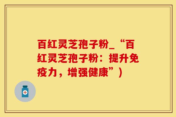 百红灵芝孢子粉_“百红灵芝孢子粉:提升免疫力,增强健康”)
