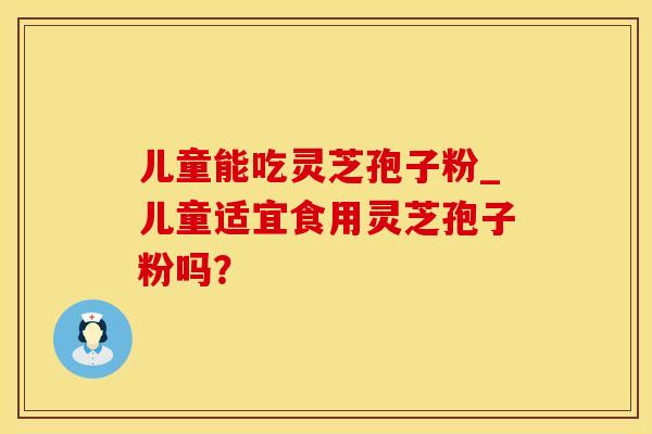 儿童能吃灵芝孢子粉_儿童适宜食用灵芝孢子粉吗？