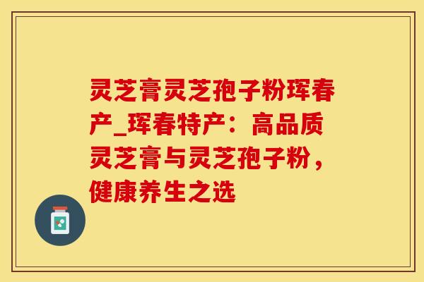灵芝膏灵芝孢子粉珲春产_珲春特产:高品质灵芝膏与灵芝孢子粉,健康养生之选