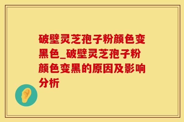 破壁灵芝孢子粉颜色变黑色_破壁灵芝孢子粉颜色变黑的原因及影响分析