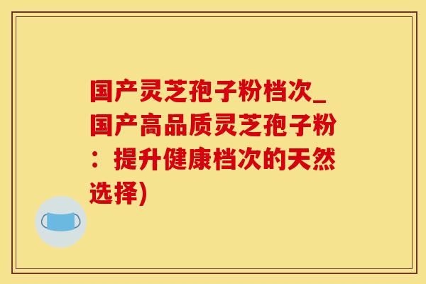 国产灵芝孢子粉档次_国产高品质灵芝孢子粉：提升健康档次的天然选择)