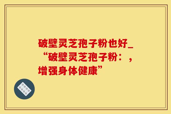 破壁灵芝孢子粉也好_“破壁灵芝孢子粉：，增强身体健康”