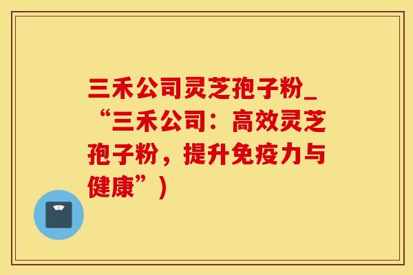 三禾公司灵芝孢子粉_“三禾公司：高效灵芝孢子粉，提升免疫力与健康”)