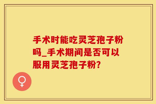 手术时能吃灵芝孢子粉吗_手术期间是否可以服用灵芝孢子粉？