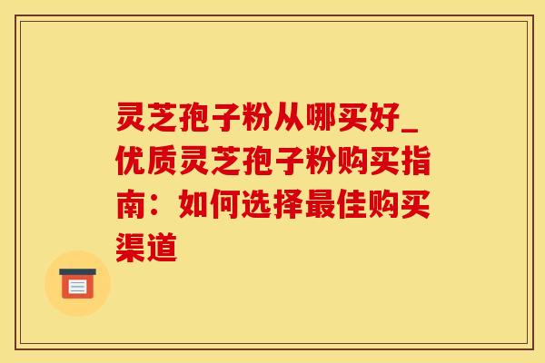 灵芝孢子粉从哪买好_优质灵芝孢子粉购买指南：如何选择最佳购买渠道
