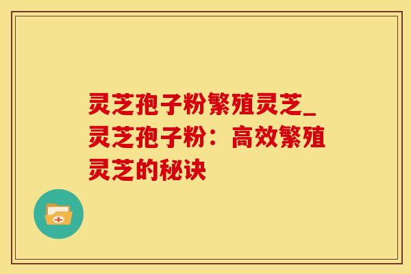 灵芝孢子粉繁殖灵芝_灵芝孢子粉：高效繁殖灵芝的秘诀