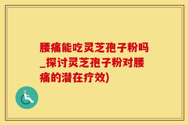 腰痛能吃灵芝孢子粉吗_探讨灵芝孢子粉对腰痛的潜在疗效)