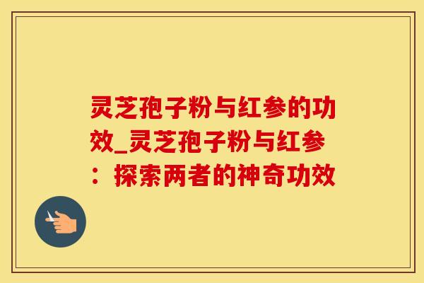 灵芝孢子粉与红参的功效_灵芝孢子粉与红参:探索两者的神奇功效