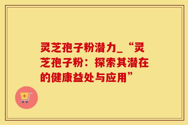 灵芝孢子粉潜力_“灵芝孢子粉：探索其潜在的健康益处与应用”