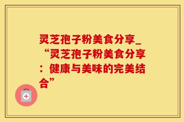灵芝孢子粉美食分享_“灵芝孢子粉美食分享:健康与美味的完美结合”