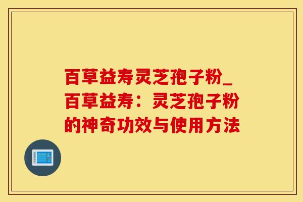 百草益寿灵芝孢子粉_百草益寿:灵芝孢子粉的神奇功效与使用方法