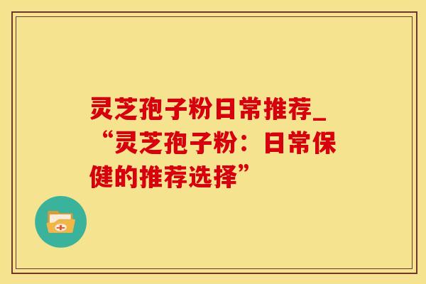 灵芝孢子粉日常推荐_“灵芝孢子粉：日常保健的推荐选择”