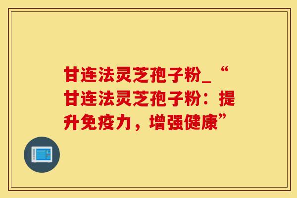 甘连法灵芝孢子粉_“甘连法灵芝孢子粉:提升免疫力,增强健康”