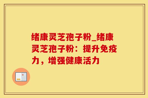 绪康灵芝孢子粉_绪康灵芝孢子粉:提升免疫力,增强健康活力