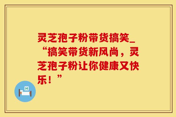 灵芝孢子粉带货搞笑_“搞笑带货新风尚,灵芝孢子粉让你健康又快乐!”
