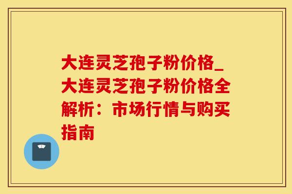 大连灵芝孢子粉价格_大连灵芝孢子粉价格全解析:市场行情与购买指南