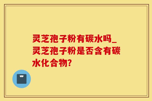 灵芝孢子粉有碳水吗_灵芝孢子粉是否含有碳水化合物?