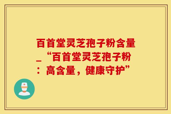 百首堂灵芝孢子粉含量_“百首堂灵芝孢子粉：高含量，健康守护”