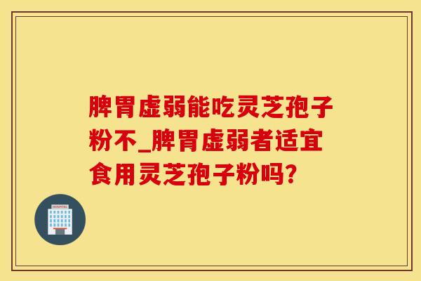 脾胃虚弱能吃灵芝孢子粉不_脾胃虚弱者适宜食用灵芝孢子粉吗？