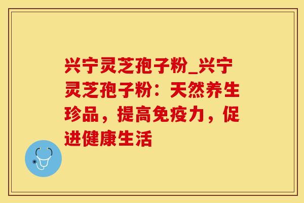 兴宁灵芝孢子粉_兴宁灵芝孢子粉:天然养生珍品,提高免疫力,促进健康生活