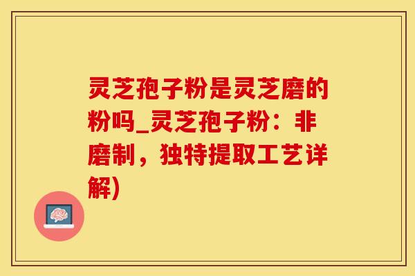 灵芝孢子粉是灵芝磨的粉吗_灵芝孢子粉：非磨制，独特提取工艺详解)