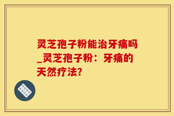 灵芝孢子粉能治牙痛吗_灵芝孢子粉：牙痛的天然疗法？