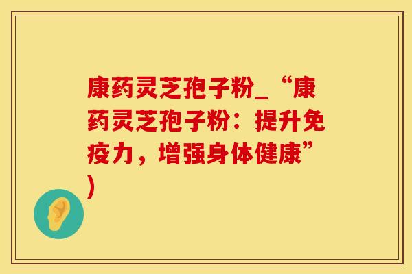 康药灵芝孢子粉_“康药灵芝孢子粉：提升免疫力，增强身体健康”)