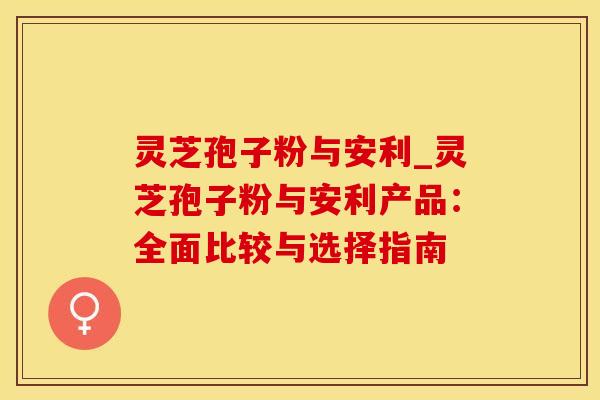 灵芝孢子粉与安利_灵芝孢子粉与安利产品：全面比较与选择指南