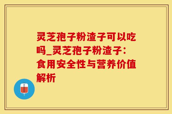 灵芝孢子粉渣子可以吃吗_灵芝孢子粉渣子:食用安全性与营养价值解析