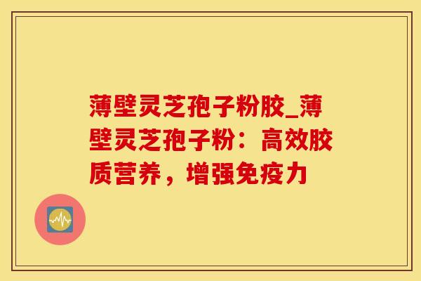 薄壁灵芝孢子粉胶_薄壁灵芝孢子粉：高效胶质营养，增强免疫力