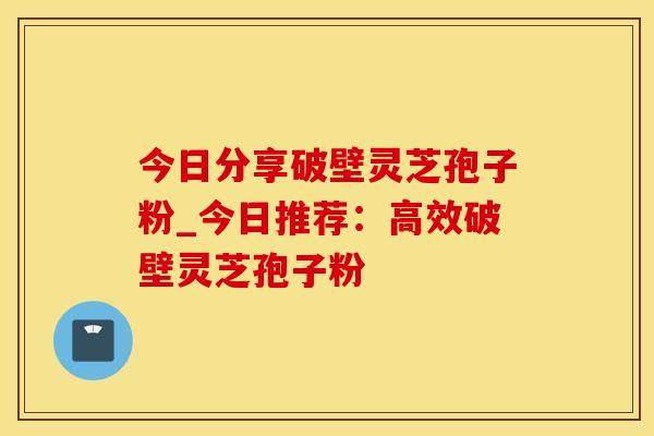 今日分享破壁灵芝孢子粉_今日推荐:高效破壁灵芝孢子粉