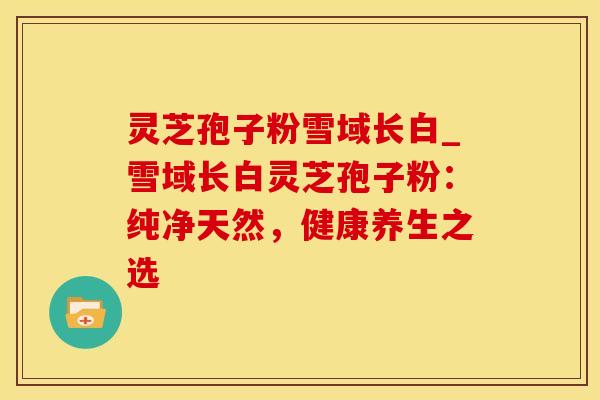 灵芝孢子粉雪域长白_雪域长白灵芝孢子粉:纯净天然,健康养生之选
